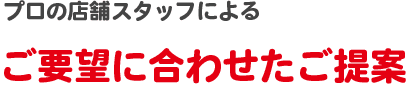 プロの店舗スタッフによるご要望に合わせたご提案